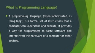 What is Programming Language?
 A programming language (often abbreviated as
"prog lang") is a formal set of instructions that a
computer can understand and execute. It provides
a way for programmers to write software and
interact with the hardware of a computer or other
devices.
 