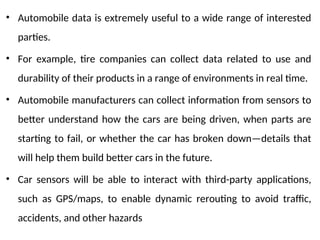 • Automobile data is extremely useful to a wide range of interested
parties.
• For example, tire companies can collect data related to use and
durability of their products in a range of environments in real time.
• Automobile manufacturers can collect information from sensors to
better understand how the cars are being driven, when parts are
starting to fail, or whether the car has broken down—details that
will help them build better cars in the future.
• Car sensors will be able to interact with third-party applications,
such as GPS/maps, to enable dynamic rerouting to avoid traffic,
accidents, and other hazards
 