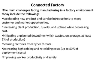 Connected Factory
•The main challenges facing manufacturing in a factory environment
today include the following:
•Accelerating new product and service introductions to meet
customer and market opportunities.
• Increasing plant production, quality, and uptime while decreasing
cost.
•Mitigating unplanned downtime (which wastes, on average, at least
5% of production)
•Securing factories from cyber threats
•Decreasing high cabling and re-cabling costs (up to 60% of
deployment costs)
•Improving worker productivity and safety
 