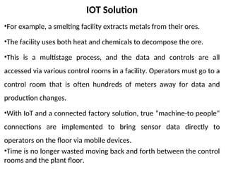 IOT Solution
•For example, a smelting facility extracts metals from their ores.
•The facility uses both heat and chemicals to decompose the ore.
•This is a multistage process, and the data and controls are all
accessed via various control rooms in a facility. Operators must go to a
control room that is often hundreds of meters away for data and
production changes.
•With IoT and a connected factory solution, true “machine-to people”
connections are implemented to bring sensor data directly to
operators on the floor via mobile devices.
•Time is no longer wasted moving back and forth between the control
rooms and the plant floor.
 