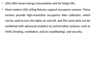 • LEDs offer lower energy consumption and far longer life.
• Most modern LED ceiling fixtures support occupancy sensors. These
sensors provide high-resolution occupancy data collection, which
can be used to turn the lights on and off, and this same data can be
combined with advanced analytics to control other systems, such as
HVAC (heating, ventilation, and air conditioning) and security.
 