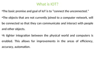 What is IOT?
•The basic premise and goal of IoT is to “connect the unconnected.”
•The objects that are not currently joined to a computer network, will
be connected so that they can communicate and interact with people
and other objects.
•A tighter integration between the physical world and computers is
enabled. This allows for improvements in the areas of efficiency,
accuracy, automation.
 