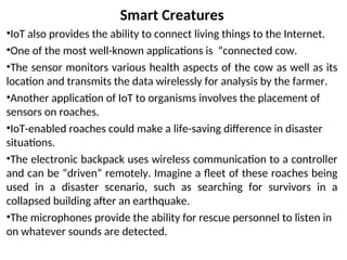 Smart Creatures
•IoT also provides the ability to connect living things to the Internet.
•One of the most well-known applications is “connected cow.
•The sensor monitors various health aspects of the cow as well as its
location and transmits the data wirelessly for analysis by the farmer.
•Another application of IoT to organisms involves the placement of
sensors on roaches.
•IoT-enabled roaches could make a life-saving difference in disaster
situations.
•The electronic backpack uses wireless communication to a controller
and can be “driven” remotely. Imagine a fleet of these roaches being
used in a disaster scenario, such as searching for survivors in a
collapsed building after an earthquake.
•The microphones provide the ability for rescue personnel to listen in
on whatever sounds are detected.
 