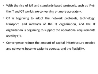 • With the rise of IoT and standards-based protocols, such as IPv6,
the IT and OT worlds are converging or, more accurately.
• OT is beginning to adopt the network protocols, technology,
transport, and methods of the IT organization, and the IT
organization is beginning to support the operational requirements
used by OT.
• Convergence reduce the amount of capital infrastructure needed
and networks become easier to operate, and the flexibility.
 