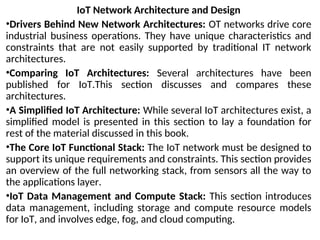IoT Network Architecture and Design
•Drivers Behind New Network Architectures: OT networks drive core
industrial business operations. They have unique characteristics and
constraints that are not easily supported by traditional IT network
architectures.
•Comparing IoT Architectures: Several architectures have been
published for IoT.This section discusses and compares these
architectures.
•A Simplified IoT Architecture: While several IoT architectures exist, a
simplified model is presented in this section to lay a foundation for
rest of the material discussed in this book.
•The Core IoT Functional Stack: The IoT network must be designed to
support its unique requirements and constraints. This section provides
an overview of the full networking stack, from sensors all the way to
the applications layer.
•IoT Data Management and Compute Stack: This section introduces
data management, including storage and compute resource models
for IoT, and involves edge, fog, and cloud computing.
 