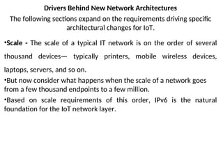Drivers Behind New Network Architectures
The following sections expand on the requirements driving specific
architectural changes for IoT.
•Scale - The scale of a typical IT network is on the order of several
thousand devices— typically printers, mobile wireless devices,
laptops, servers, and so on.
•But now consider what happens when the scale of a network goes
from a few thousand endpoints to a few million.
•Based on scale requirements of this order, IPv6 is the natural
foundation for the IoT network layer.
 