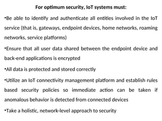 For optimum security, IoT systems must:
•Be able to identify and authenticate all entities involved in the IoT
service (that is, gateways, endpoint devices, home networks, roaming
networks, service platforms)
•Ensure that all user data shared between the endpoint device and
back-end applications is encrypted
•All data is protected and stored correctly
•Utilize an IoT connectivity management platform and establish rules
based security policies so immediate action can be taken if
anomalous behavior is detected from connected devices
•Take a holistic, network-level approach to security
 