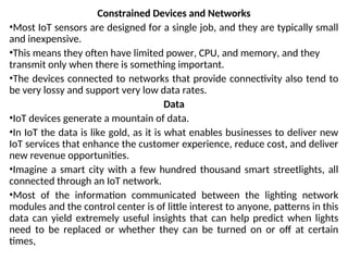 Constrained Devices and Networks
•Most IoT sensors are designed for a single job, and they are typically small
and inexpensive.
•This means they often have limited power, CPU, and memory, and they
transmit only when there is something important.
•The devices connected to networks that provide connectivity also tend to
be very lossy and support very low data rates.
Data
•IoT devices generate a mountain of data.
•In IoT the data is like gold, as it is what enables businesses to deliver new
IoT services that enhance the customer experience, reduce cost, and deliver
new revenue opportunities.
•Imagine a smart city with a few hundred thousand smart streetlights, all
connected through an IoT network.
•Most of the information communicated between the lighting network
modules and the control center is of little interest to anyone, patterns in this
data can yield extremely useful insights that can help predict when lights
need to be replaced or whether they can be turned on or off at certain
times,
 