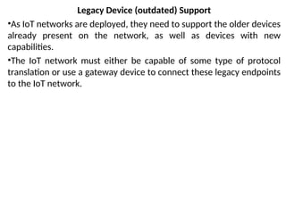 Legacy Device (outdated) Support
•As IoT networks are deployed, they need to support the older devices
already present on the network, as well as devices with new
capabilities.
•The IoT network must either be capable of some type of protocol
translation or use a gateway device to connect these legacy endpoints
to the IoT network.
 