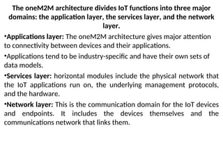 The oneM2M architecture divides IoT functions into three major
domains: the application layer, the services layer, and the network
layer.
•Applications layer: The oneM2M architecture gives major attention
to connectivity between devices and their applications.
•Applications tend to be industry-specific and have their own sets of
data models.
•Services layer: horizontal modules include the physical network that
the IoT applications run on, the underlying management protocols,
and the hardware.
•Network layer: This is the communication domain for the IoT devices
and endpoints. It includes the devices themselves and the
communications network that links them.
 