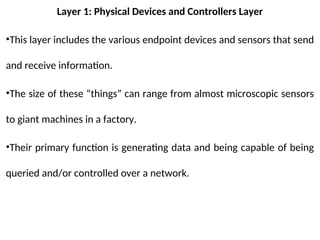 Layer 1: Physical Devices and Controllers Layer
•This layer includes the various endpoint devices and sensors that send
and receive information.
•The size of these “things” can range from almost microscopic sensors
to giant machines in a factory.
•Their primary function is generating data and being capable of being
queried and/or controlled over a network.
 