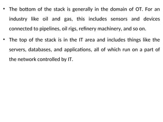 • The bottom of the stack is generally in the domain of OT. For an
industry like oil and gas, this includes sensors and devices
connected to pipelines, oil rigs, refinery machinery, and so on.
• The top of the stack is in the IT area and includes things like the
servers, databases, and applications, all of which run on a part of
the network controlled by IT.
 