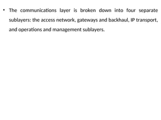 • The communications layer is broken down into four separate
sublayers: the access network, gateways and backhaul, IP transport,
and operations and management sublayers.
 