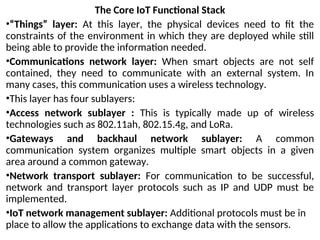 The Core IoT Functional Stack
•“Things” layer: At this layer, the physical devices need to fit the
constraints of the environment in which they are deployed while still
being able to provide the information needed.
•Communications network layer: When smart objects are not self
contained, they need to communicate with an external system. In
many cases, this communication uses a wireless technology.
•This layer has four sublayers:
•Access network sublayer : This is typically made up of wireless
technologies such as 802.11ah, 802.15.4g, and LoRa.
•Gateways and backhaul network sublayer: A common
communication system organizes multiple smart objects in a given
area around a common gateway.
•Network transport sublayer: For communication to be successful,
network and transport layer protocols such as IP and UDP must be
implemented.
•IoT network management sublayer: Additional protocols must be in
place to allow the applications to exchange data with the sensors.
 