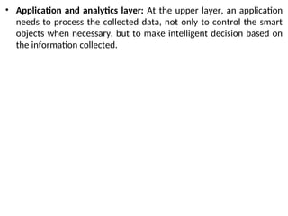 • Application and analytics layer: At the upper layer, an application
needs to process the collected data, not only to control the smart
objects when necessary, but to make intelligent decision based on
the information collected.
 
