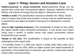 Layer 1: Things: Sensors and Actuators Layer
•Battery-powered or power-connected: Battery-powered things can be
moved more easily than line-powered objects. However, batteries limit the
lifetime and amount of energy that the object is allowed to consume.
•Mobile or static: This classification is based on whether the “thing” should
move or always stay at the same location. A sensor may be mobile because it
is moved from one object to another or because it is attached to a moving
object.
•Low or high reporting frequency: This classification is based on how often
the object should report monitored parameters. A rust sensor may report
values once a month. A motion sensor may report acceleration several
hundred times per second.
•Simple or rich data: This classification is based on the quantity of data
exchanged at each report cycle.
• A humidity sensor in a field may report a simple daily index value (on a
binary scale from 0 to 255), while an engine sensor may report hundreds of
parameters, from temperature to pressure, gas velocity, compression speed,
carbon index, and many others.
 