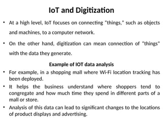 IoT and Digitization
• At a high level, IoT focuses on connecting “things,” such as objects
and machines, to a computer network.
• On the other hand, digitization can mean connection of “things”
with the data they generate.
Example of IOT data analysis
• For example, in a shopping mall where Wi-Fi location tracking has
been deployed.
• It helps the business understand where shoppers tend to
congregate and how much time they spend in different parts of a
mall or store.
• Analysis of this data can lead to significant changes to the locations
of product displays and advertising.
 