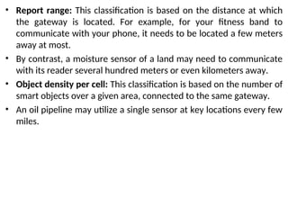 • Report range: This classification is based on the distance at which
the gateway is located. For example, for your fitness band to
communicate with your phone, it needs to be located a few meters
away at most.
• By contrast, a moisture sensor of a land may need to communicate
with its reader several hundred meters or even kilometers away.
• Object density per cell: This classification is based on the number of
smart objects over a given area, connected to the same gateway.
• An oil pipeline may utilize a single sensor at key locations every few
miles.
 