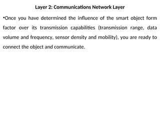 Layer 2: Communications Network Layer
•Once you have determined the influence of the smart object form
factor over its transmission capabilities (transmission range, data
volume and frequency, sensor density and mobility), you are ready to
connect the object and communicate.
 