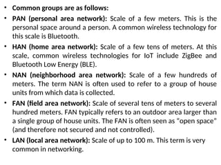 • Common groups are as follows:
• PAN (personal area network): Scale of a few meters. This is the
personal space around a person. A common wireless technology for
this scale is Bluetooth.
• HAN (home area network): Scale of a few tens of meters. At this
scale, common wireless technologies for IoT include ZigBee and
Bluetooth Low Energy (BLE).
• NAN (neighborhood area network): Scale of a few hundreds of
meters. The term NAN is often used to refer to a group of house
units from which data is collected.
• FAN (field area network): Scale of several tens of meters to several
hundred meters. FAN typically refers to an outdoor area larger than
a single group of house units. The FAN is often seen as “open space”
(and therefore not secured and not controlled).
• LAN (local area network): Scale of up to 100 m. This term is very
common in networking.
 