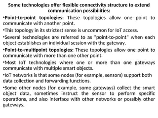 Some technologies offer flexible connectivity structure to extend
communication possibilities:
•Point-to-point topologies: These topologies allow one point to
communicate with another point.
•This topology in its strictest sense is uncommon for IoT access.
•Several technologies are referred to as “point-to-point” when each
object establishes an individual session with the gateway.
•Point-to-multipoint topologies: These topologies allow one point to
communicate with more than one other point.
•Most IoT technologies where one or more than one gateways
communicate with multiple smart objects.
•IoT networks is that some nodes (for example, sensors) support both
data collection and forwarding functions.
•Some other nodes (for example, some gateways) collect the smart
object data, sometimes instruct the sensor to perform specific
operations, and also interface with other networks or possibly other
gateways.
 
