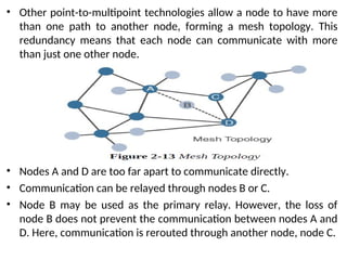 • Other point-to-multipoint technologies allow a node to have more
than one path to another node, forming a mesh topology. This
redundancy means that each node can communicate with more
than just one other node.
• Nodes A and D are too far apart to communicate directly.
• Communication can be relayed through nodes B or C.
• Node B may be used as the primary relay. However, the loss of
node B does not prevent the communication between nodes A and
D. Here, communication is rerouted through another node, node C.
 
