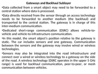 Gateways and Backhaul Sublayer
•Data collected from a smart object may need to be forwarded to a
central station where data is processed.
•Data directly received from the sensor through an access technology
needs to be forwarded to another medium (the backhaul) and
transported to the central station. The gateway is in charge of this
inter-medium communication.
•Dedicated short-range communication (DSRC) allows vehicle-to-
vehicle and vehicle-to-infrastructure communication.
•In this model, the smart object’s position relative to the gateway is
static. The car includes sensors and one gateway. Communication
between the sensors and the gateway may involve wired or wireless
technologies.
•Sensors may also be integrated into the road infrastructure and
connect over a wired or wireless technology to a gateway on the side
of the road. A wireless technology (DSRC operates in the upper 5 GHz
range) is used for backhaul communication, peer-to-peer, or mesh
communication between vehicles.
 