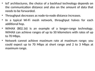 • IoT architectures, the choice of a backhaul technology depends on
the communication distance and also on the amount of data that
needs to be forwarded.
• Throughput decreases as node-to-node distance increases.
• In a typical Wi-Fi mesh network, throughput halves for each
additional hop.
• WiMAX (802.16) is an example of a longer-range technology.
WiMAX can achieve ranges of up to 50 kilometers with rates of up
to 70 Mbps.
• Network cannot achieve maximum rate at maximum range; you
could expect up to 70 Mbps at short range and 2 to 3 Mbps at
maximum range.
 
