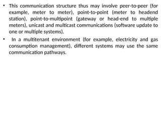 • This communication structure thus may involve peer-to-peer (for
example, meter to meter), point-to-point (meter to headend
station), point-to-multipoint (gateway or head-end to multiple
meters), unicast and multicast communications (software update to
one or multiple systems).
• In a multitenant environment (for example, electricity and gas
consumption management), different systems may use the same
communication pathways.
 