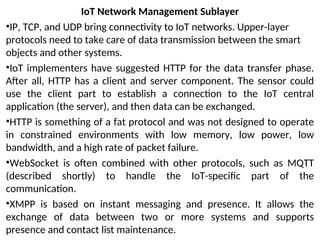 IoT Network Management Sublayer
•IP, TCP, and UDP bring connectivity to IoT networks. Upper-layer
protocols need to take care of data transmission between the smart
objects and other systems.
•IoT implementers have suggested HTTP for the data transfer phase.
After all, HTTP has a client and server component. The sensor could
use the client part to establish a connection to the IoT central
application (the server), and then data can be exchanged.
•HTTP is something of a fat protocol and was not designed to operate
in constrained environments with low memory, low power, low
bandwidth, and a high rate of packet failure.
•WebSocket is often combined with other protocols, such as MQTT
(described shortly) to handle the IoT-specific part of the
communication.
•XMPP is based on instant messaging and presence. It allows the
exchange of data between two or more systems and supports
presence and contact list maintenance.
 