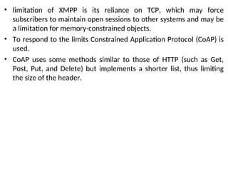 • limitation of XMPP is its reliance on TCP, which may force
subscribers to maintain open sessions to other systems and may be
a limitation for memory-constrained objects.
• To respond to the limits Constrained Application Protocol (CoAP) is
used.
• CoAP uses some methods similar to those of HTTP (such as Get,
Post, Put, and Delete) but implements a shorter list, thus limiting
the size of the header.
 
