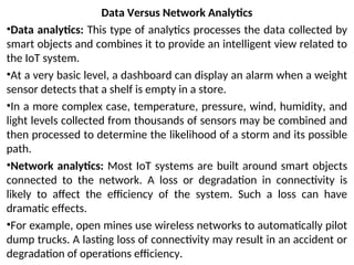 Data Versus Network Analytics
•Data analytics: This type of analytics processes the data collected by
smart objects and combines it to provide an intelligent view related to
the IoT system.
•At a very basic level, a dashboard can display an alarm when a weight
sensor detects that a shelf is empty in a store.
•In a more complex case, temperature, pressure, wind, humidity, and
light levels collected from thousands of sensors may be combined and
then processed to determine the likelihood of a storm and its possible
path.
•Network analytics: Most IoT systems are built around smart objects
connected to the network. A loss or degradation in connectivity is
likely to affect the efficiency of the system. Such a loss can have
dramatic effects.
•For example, open mines use wireless networks to automatically pilot
dump trucks. A lasting loss of connectivity may result in an accident or
degradation of operations efficiency.
 