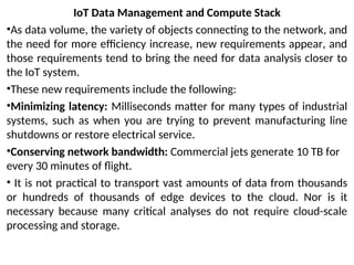 IoT Data Management and Compute Stack
•As data volume, the variety of objects connecting to the network, and
the need for more efficiency increase, new requirements appear, and
those requirements tend to bring the need for data analysis closer to
the IoT system.
•These new requirements include the following:
•Minimizing latency: Milliseconds matter for many types of industrial
systems, such as when you are trying to prevent manufacturing line
shutdowns or restore electrical service.
•Conserving network bandwidth: Commercial jets generate 10 TB for
every 30 minutes of flight.
• It is not practical to transport vast amounts of data from thousands
or hundreds of thousands of edge devices to the cloud. Nor is it
necessary because many critical analyses do not require cloud-scale
processing and storage.
 