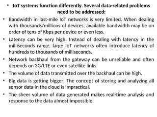 • IoT systems function differently. Several data-related problems
need to be addressed:
• Bandwidth in last-mile IoT networks is very limited. When dealing
with thousands/millions of devices, available bandwidth may be on
order of tens of Kbps per device or even less.
• Latency can be very high. Instead of dealing with latency in the
milliseconds range, large IoT networks often introduce latency of
hundreds to thousands of milliseconds.
• Network backhaul from the gateway can be unreliable and often
depends on 3G/LTE or even satellite links.
• The volume of data transmitted over the backhaul can be high.
• Big data is getting bigger. The concept of storing and analyzing all
sensor data in the cloud is impractical.
• The sheer volume of data generated makes real-time analysis and
response to the data almost impossible.
 