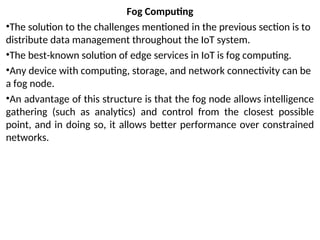 Fog Computing
•The solution to the challenges mentioned in the previous section is to
distribute data management throughout the IoT system.
•The best-known solution of edge services in IoT is fog computing.
•Any device with computing, storage, and network connectivity can be
a fog node.
•An advantage of this structure is that the fog node allows intelligence
gathering (such as analytics) and control from the closest possible
point, and in doing so, it allows better performance over constrained
networks.
 