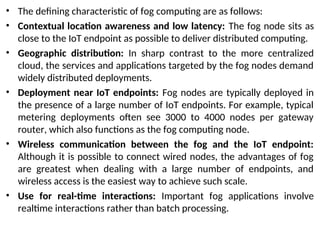• The defining characteristic of fog computing are as follows:
• Contextual location awareness and low latency: The fog node sits as
close to the IoT endpoint as possible to deliver distributed computing.
• Geographic distribution: In sharp contrast to the more centralized
cloud, the services and applications targeted by the fog nodes demand
widely distributed deployments.
• Deployment near IoT endpoints: Fog nodes are typically deployed in
the presence of a large number of IoT endpoints. For example, typical
metering deployments often see 3000 to 4000 nodes per gateway
router, which also functions as the fog computing node.
• Wireless communication between the fog and the IoT endpoint:
Although it is possible to connect wired nodes, the advantages of fog
are greatest when dealing with a large number of endpoints, and
wireless access is the easiest way to achieve such scale.
• Use for real-time interactions: Important fog applications involve
realtime interactions rather than batch processing.
 