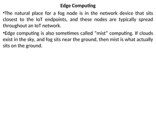 Edge Computing
•The natural place for a fog node is in the network device that sits
closest to the IoT endpoints, and these nodes are typically spread
throughout an IoT network.
•Edge computing is also sometimes called “mist” computing. If clouds
exist in the sky, and fog sits near the ground, then mist is what actually
sits on the ground.
 