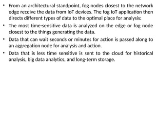 • From an architectural standpoint, fog nodes closest to the network
edge receive the data from IoT devices. The fog IoT application then
directs different types of data to the optimal place for analysis:
• The most time-sensitive data is analyzed on the edge or fog node
closest to the things generating the data.
• Data that can wait seconds or minutes for action is passed along to
an aggregation node for analysis and action.
• Data that is less time sensitive is sent to the cloud for historical
analysis, big data analytics, and long-term storage.
 