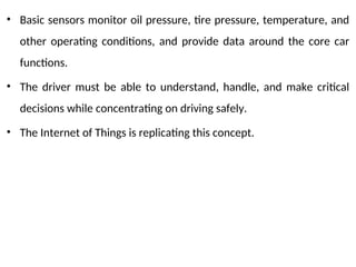 • Basic sensors monitor oil pressure, tire pressure, temperature, and
other operating conditions, and provide data around the core car
functions.
• The driver must be able to understand, handle, and make critical
decisions while concentrating on driving safely.
• The Internet of Things is replicating this concept.
 
