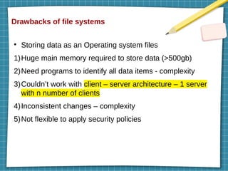 Drawbacks of file systems
●
Storing data as an Operating system files
1)Huge main memory required to store data (>500gb)
2)Need programs to identify all data items - complexity
3)Couldn’t work with client – server architecture – 1 server
with n number of clients
4)Inconsistent changes – complexity
5)Not flexible to apply security policies
 