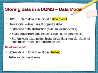Storing data in a DBMS – Data Model
●
DBMS – store data in terms of a data model
●
Data model – describes & organize data
➢ Introduce data abstraction (hide irrelevant details)
➢ Standardize how data relate to each other (sname,sid)
➢ Eg: Network data model, hierarchical data model, relational
data model, semantic data model etc.
Relational model
●
Stores data in form of relations (tables)
●
Table – columns & rows
 
