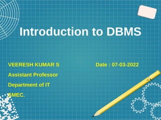 Introduction to DBMS
VEERESH KUMAR S Date : 07-03-2022
Assistant Professor
Department of IT
SMEC.
 