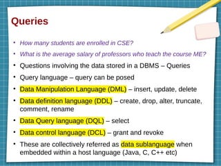 Queries
●
How many students are enrolled in CSE?
●
What is the average salary of professors who teach the course ME?
●
Questions involving the data stored in a DBMS – Queries
●
Query language – query can be posed
●
Data Manipulation Language (DML) – insert, update, delete
●
Data definition language (DDL) – create, drop, alter, truncate,
comment, rename
●
Data Query language (DQL) – select
●
Data control language (DCL) – grant and revoke
●
These are collectively referred as data sublanguage when
embedded within a host language (Java, C, C++ etc)
 