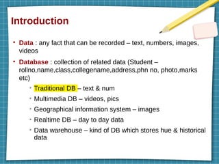 Introduction
●
Data : any fact that can be recorded – text, numbers, images,
videos
●
Database : collection of related data (Student –
rollno,name,class,collegename,address,phn no, photo,marks
etc)
➢
Traditional DB – text & num
➢
Multimedia DB – videos, pics
➢
Geographical information system – images
➢
Realtime DB – day to day data
➢
Data warehouse – kind of DB which stores hue & historical
data
 