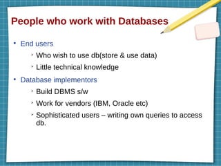 People who work with Databases
●
End users
➢
Who wish to use db(store & use data)
➢
Little technical knowledge
●
Database implementors
➢
Build DBMS s/w
➢
Work for vendors (IBM, Oracle etc)
➢
Sophisticated users – writing own queries to access
db.
 