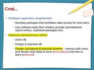 Cntd...
●
Database application programmers
➢
Develop packages that facilitates data access for end users
➢
Use software tools that vendors provide (spreadsheet,
report writers, statistical packages etc)
●
Database Administrators (DBA)
➢
Owns db
➢
Design & maintain db
➢
Design conceptual & physical schema – interact with users
and decide what data to store (conceptual) and how to
store (physical)
 