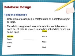 Database Design
Relational database
●
Collection of organized & related data on a related subject
or topic.
●
This data is organized into sets (relations or tables) and
each set of data is related to another set of data based on
some rules
Student
Name
Rollno
Dept
Marks
Mid -1
Mid-2
Final
 