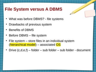 File System versus A DBMS
●
What was before DBMS? - file systems
●
Drawbacks of previous system
●
Benefits of DBMS
●
Before DBMS – file system
●
File system – store files in an individual system
(hierarchical model) – associated OS
●
Drive (c,d,e,f) – folder – sub folder – sub folder - document
 