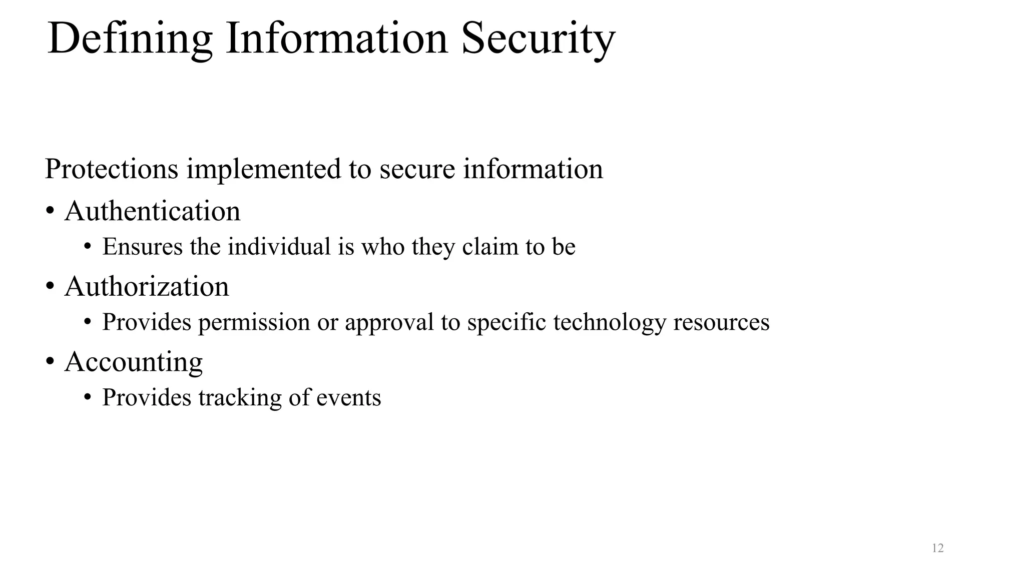 12
Defining Information Security
Protections implemented to secure information
• Authentication
• Ensures the individual is who they claim to be
• Authorization
• Provides permission or approval to specific technology resources
• Accounting
• Provides tracking of events
 