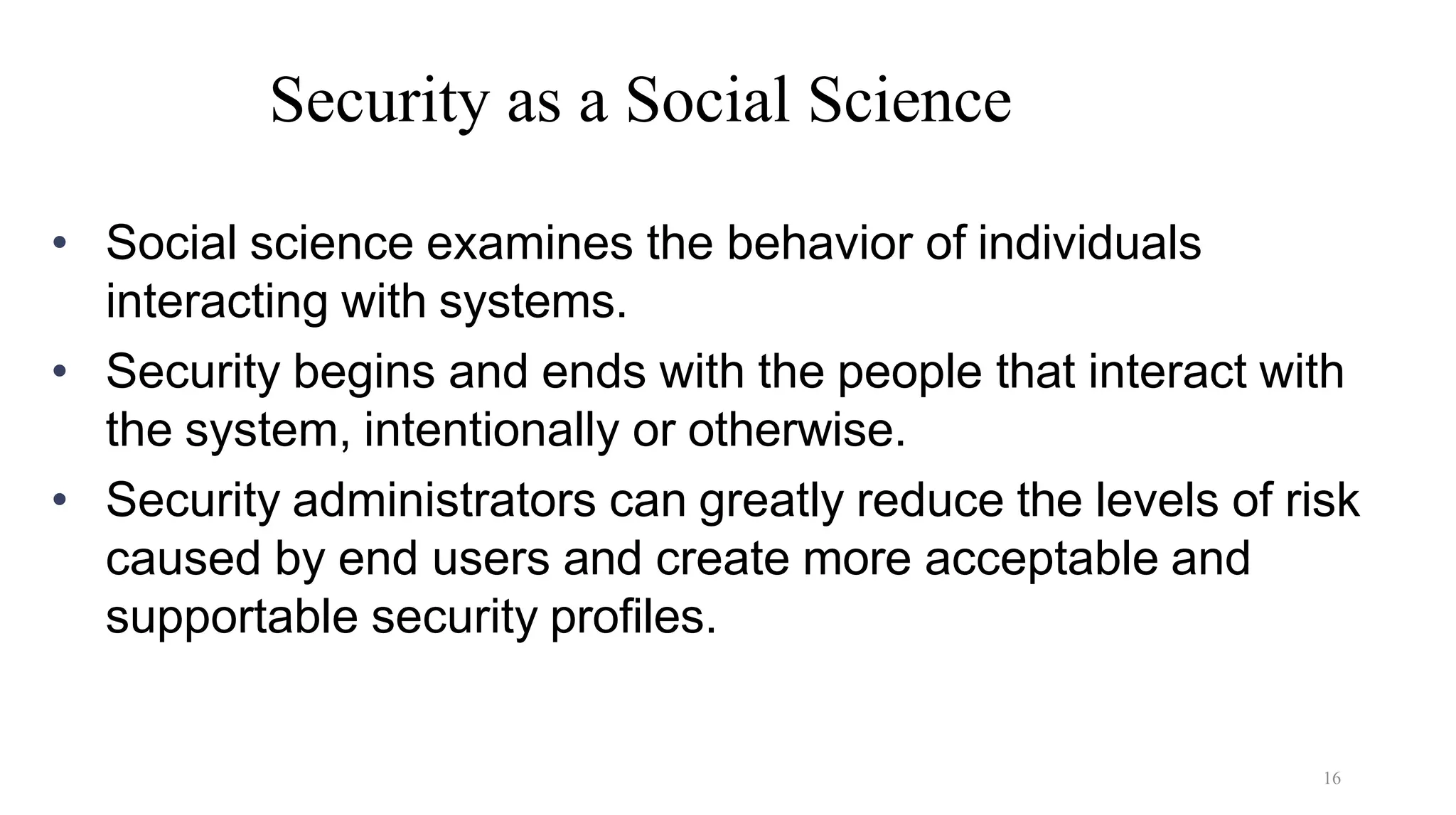 16
Security as a Social Science
• Social science examines the behavior of individuals
interacting with systems.
• Security begins and ends with the people that interact with
the system, intentionally or otherwise.
• Security administrators can greatly reduce the levels of risk
caused by end users and create more acceptable and
supportable security profiles.
 